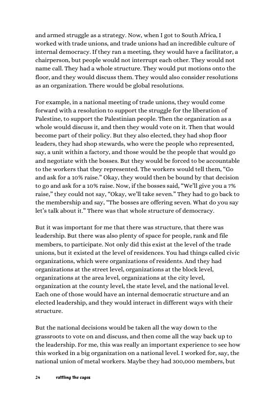 and armed struggle as a strategy. Now, when I got to South Africa, T worked with trade unions, and trade unions had an incredible eulture of internal democracy. I they ran a meeting, they would have a facilitator, a chairperson, but people would not interrupt each other. They would not name call. They had a whole structure. They would put motions onto the floor, and they would diseuss them. They would also consider resolutions as an organization. There would be global resolutions. For example, in a national meeting of trade unions, they would come forward with a resolution to support the struggle for the liberation of Palestine, to support the Palestinian people. Then the organization asa whole would discuss it, and then they would vote on it. Then that would become part of their policy. But they also elected, they had shop floor leaders, they had shop stewards, who were the people who represented, say, a unit within a factory, and those would be the people that would go and negotiate with the bosses. But they would be forced to be accountable to the workers that they represented. The workers would tell them, “Go and ask for a 10% raise.” Okay, they would then be bound by that decision t0go and ask for a 10% raise. Now, if the bosses said, “We’ll ive you a 7% raise,” they could not say, “Okay, we’ll take seven.” They had to go back to. the membership and say, “The bosses are offering seven. What do you say let’s talk about it There was that whole structure of democracy. But it was important for me that there was structure, that there was leadership. But there was also plenty of space for people, rank and file ‘members, to participate. Not only did this exist at the level of the trade unions, but it existed at the level of residences. You had things called civic organizations, which were organizations of residents. And they had organizations at the street level, organizations at the block level, organizations at the area level, organizations at the city level, organization at the county level, the state level, and the national level. Each one of those would have an internal democratic structure and an elected leadership, and they would interact in different ways with their structure. But the national decisions would be taken all the way down to the grassroots to vote on and discuss, and then come all the way back up to the leadership. For me, this was really an important experience to see how this worked in a big organization on a national level. I worked for, say, the national union of metal workers. Maybe they had 300,000 members, but B g thecages